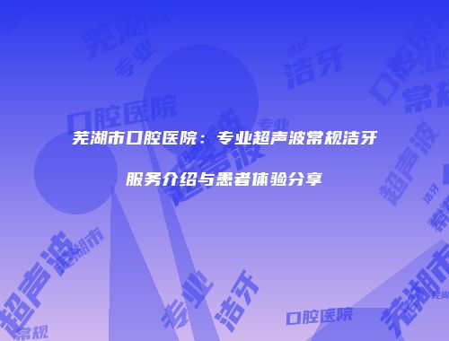 芜湖市口腔医院：专业超声波常规洁牙服务介绍与患者体验分享