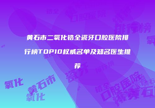 黄石市二氧化锆全瓷牙口腔医院排行榜TOP10权威名单及知名医生推荐