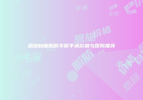 恩施自体脂肪丰臀手术价格与医院推荐