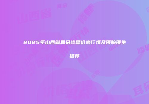 2025年山西省耳朵修复价格行情及医院医生推荐