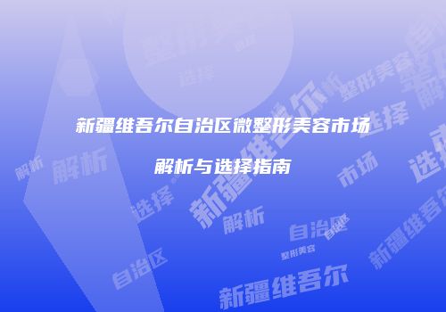 新疆维吾尔自治区微整形美容市场解析与选择指南