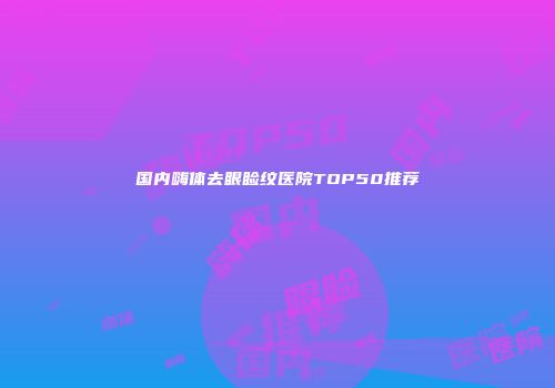国内嗨体去眼睑纹医院TOP50推荐