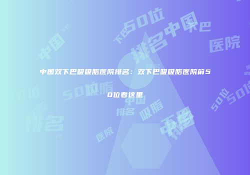 中国双下巴吸吸脂医院排名：双下巴吸吸脂医院前50位看这里