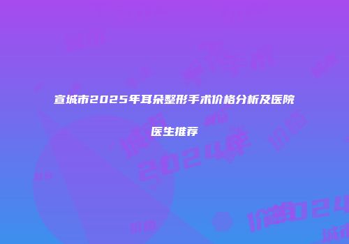 宣城市2025年耳朵整形手术价格分析及医院医生推荐