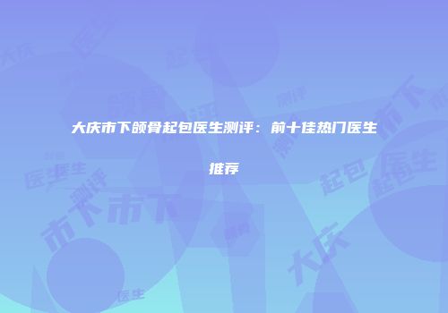 大庆市下颌骨起包医生测评：前十佳热门医生推荐
