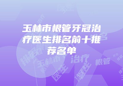 玉林市根管牙冠治疗医生排名前十推荐名单