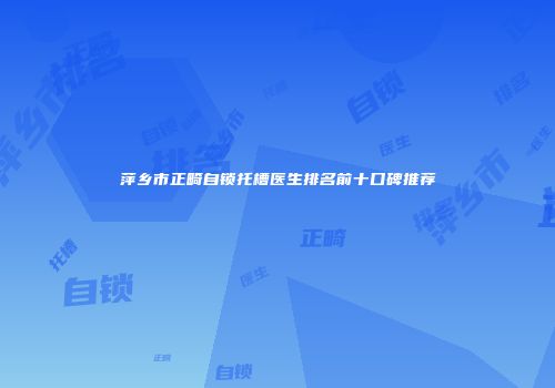 萍乡市正畸自锁托槽医生排名前十口碑推荐