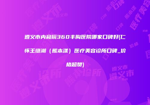 遵义市内窥镜360丰胸医院哪家口碑好(仁怀王继湖（熊本漾）医疗美容诊所口碑_价格超赞)