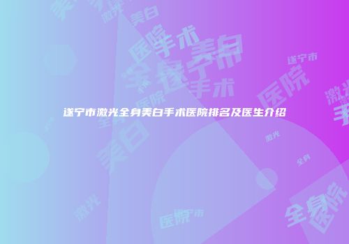遂宁市激光全身美白手术医院排名及医生介绍