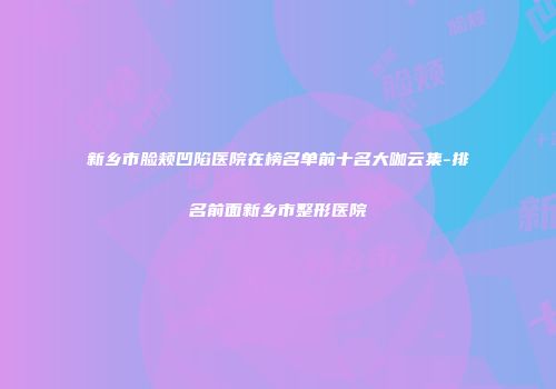新乡市脸颊凹陷医院在榜名单前十名大咖云集-排名前面新乡市整形医院