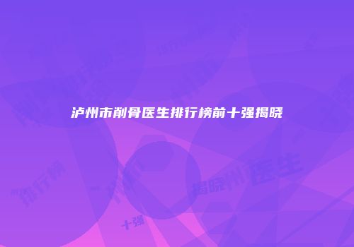 泸州市削骨医生排行榜前十强揭晓