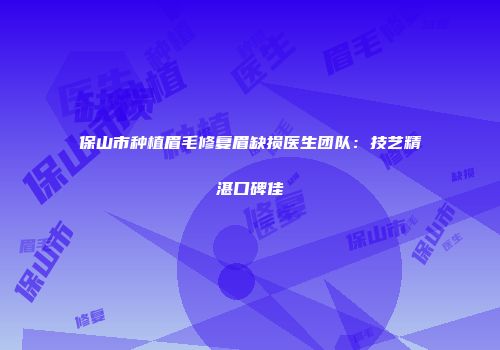 保山市种植眉毛修复眉缺损医生团队：技艺精湛口碑佳