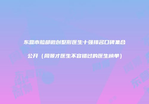 东营市脸部微创整形医生十强排名口碑集合公开（周景才医生不容错过的医生榜单）