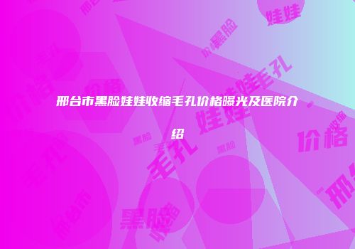 邢台市黑脸娃娃收缩毛孔价格曝光及医院介绍