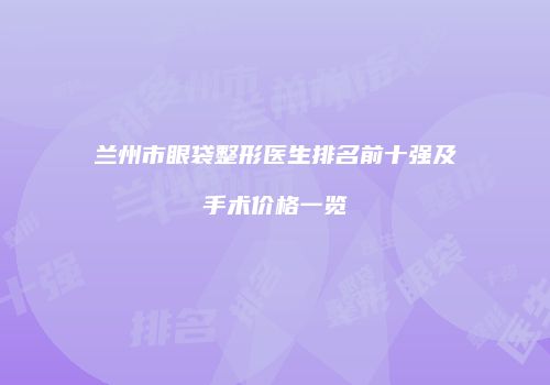 兰州市眼袋整形医生排名前十强及手术价格一览