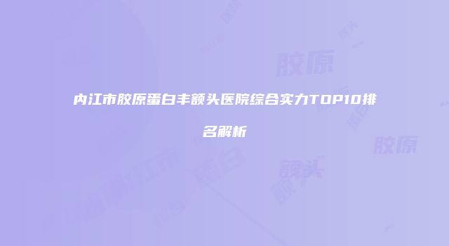 内江市胶原蛋白丰额头医院综合实力TOP10排名解析