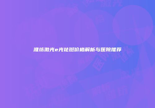潍坊激光e光祛斑价格解析与医院推荐