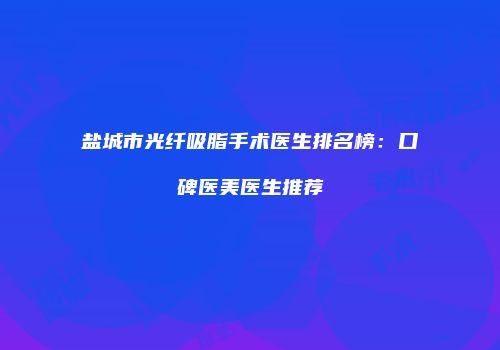 盐城市光纤吸脂手术医生排名榜：口碑医美医生推荐