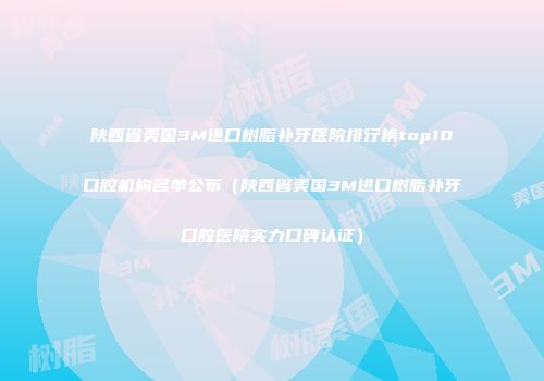 陕西省美国3M进口树脂补牙医院排行榜top10口腔机构名单公布（陕西省美国3M进口树脂补牙口腔医院实力口碑认证）