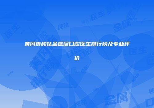 黄冈市纯钛金属冠口腔医生排行榜及专业评价