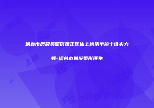 烟台市唇裂鼻畸形矫正医生上榜清单前十谁实力强-烟台市肖俊整形医生