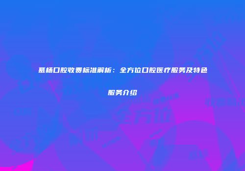 慕杨口腔收费标准解析：全方位口腔医疗服务及特色服务介绍