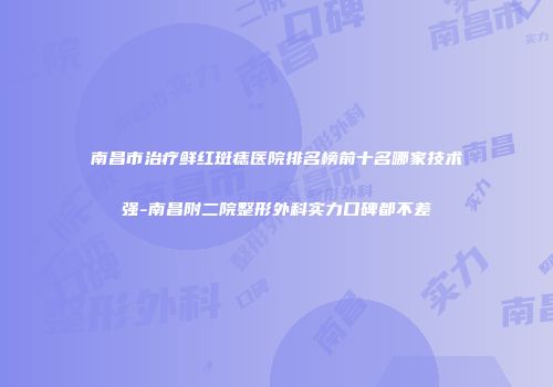 南昌市治疗鲜红斑痣医院排名榜前十名哪家技术强-南昌附二院整形外科实力口碑都不差
