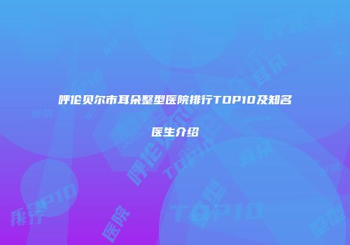 呼伦贝尔市耳朵整型医院排行TOP10及知名医生介绍