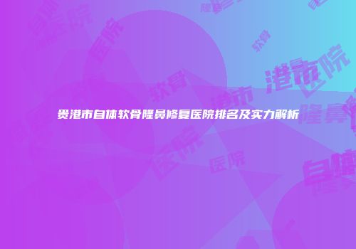 贵港市自体软骨隆鼻修复医院排名及实力解析