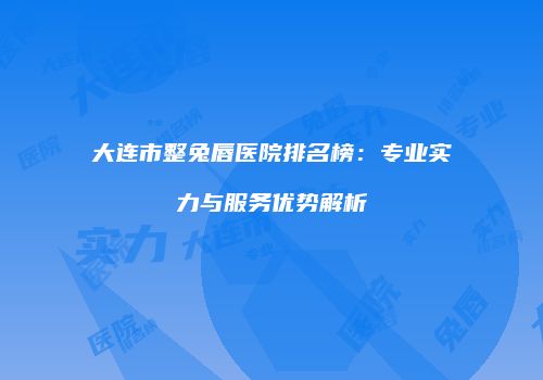 大连市整兔唇医院排名榜：专业实力与服务优势解析