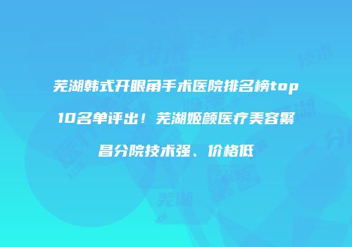 芜湖韩式开眼角手术医院排名榜top10名单评出！芜湖姬颜医疗美容繁昌分院技术强、价格低