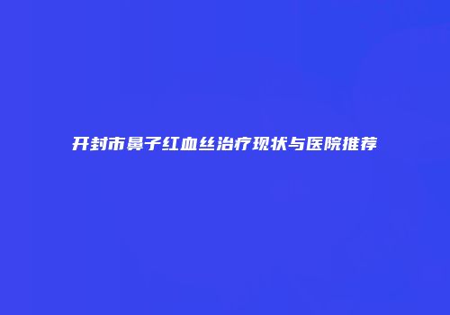开封市鼻子红血丝治疗现状与医院推荐