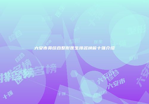 六安市鼻综合整形医生排名榜前十强介绍