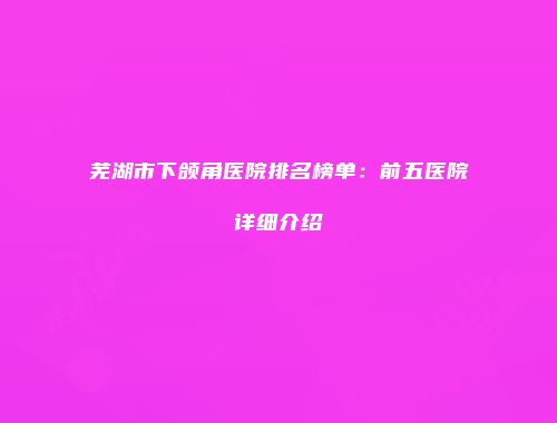 芜湖市下颌角医院排名榜单：前五医院详细介绍