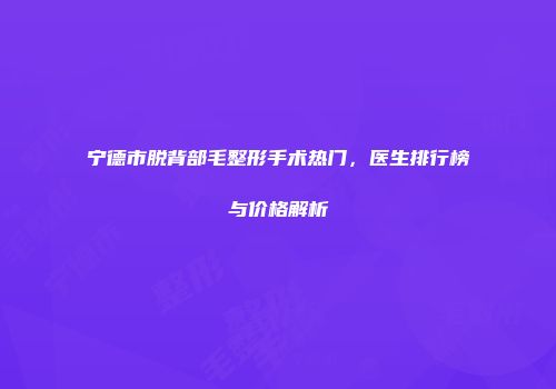 宁德市脱背部毛整形手术热门，医生排行榜与价格解析