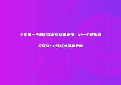 全国做一个畸形耳朵医院哪家强：做一个畸形耳朵医院50强权威名单更新