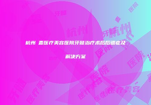 杭州媂麦医疗美容医院牙髓治疗术后后遗症及解决方案
