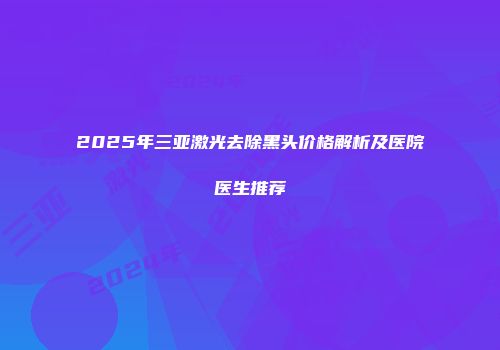 2025年三亚激光去除黑头价格解析及医院医生推荐