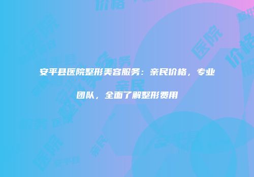 安平县医院整形美容服务：亲民价格，专业团队，全面了解整形费用
