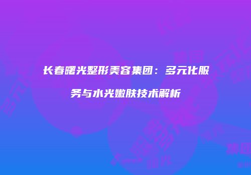 长春曙光整形美容集团：多元化服务与水光嫩肤技术解析