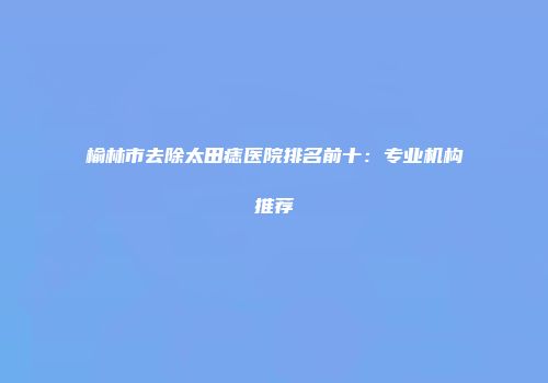 榆林市去除太田痣医院排名前十：专业机构推荐