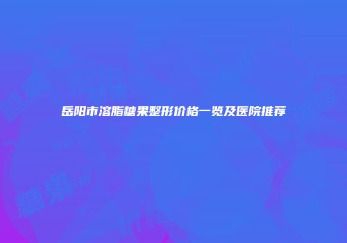 岳阳市溶脂糖果整形价格一览及医院推荐