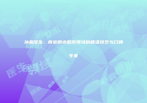 孙露医生：南京明水整形领域的精湛技艺与口碑专家