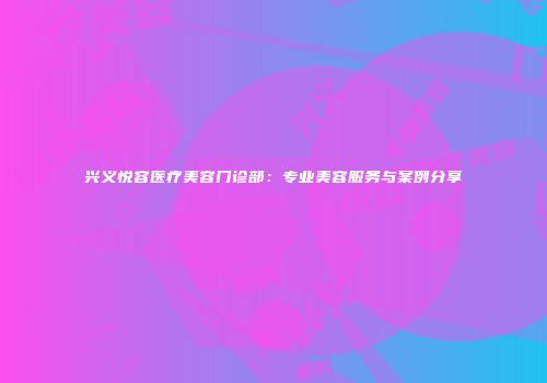 兴义悦容医疗美容门诊部：专业美容服务与案例分享