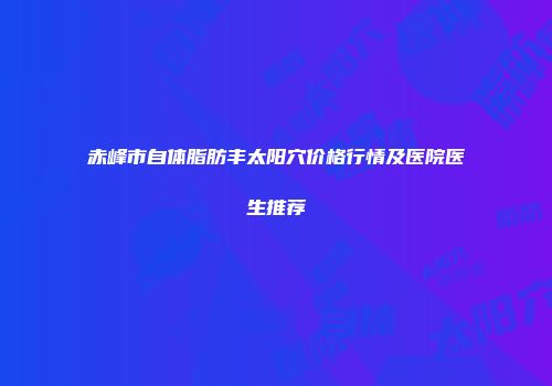 赤峰市自体脂肪丰太阳穴价格行情及医院医生推荐