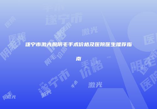遂宁市激光脱阴毛手术价格及医院医生推荐指南