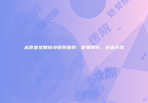 太原处女膜修补医院推荐：舒曼领衔，多选无忧
