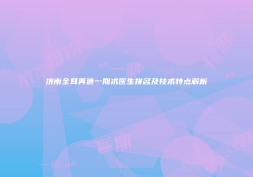 济南全耳再造一期术医生排名及技术特点解析