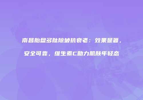 南昌胎盘多肽除皱抗衰老：效果显著，安全可靠，维生素C助力肌肤年轻态