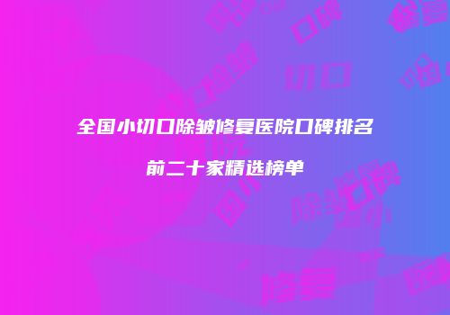 全国小切口除皱修复医院口碑排名前二十家精选榜单